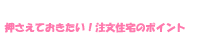 押さえておきたい！注文住宅のポイント